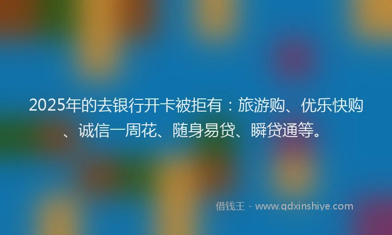 2025年的去银行开卡被拒有：旅游购、优乐快购、诚信一周花、随身易贷、瞬贷通等。