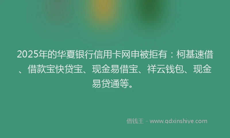 2025年的华夏银行信用卡网申被拒有：柯基速借、借款宝快贷宝、现金易借宝、祥云钱包、现金易贷通等。