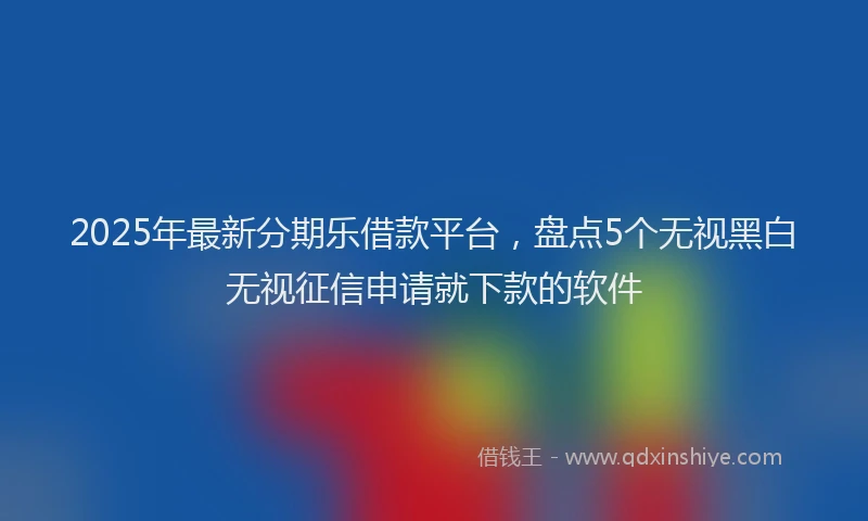 2025年最新分期乐借款平台，盘点5个无视黑白无视征信申请就下款的软件