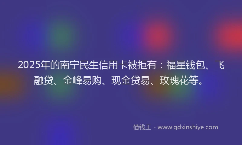 2025年的南宁民生信用卡被拒有：福星钱包、飞融贷、金峰易购、现金贷易、玫瑰花等。