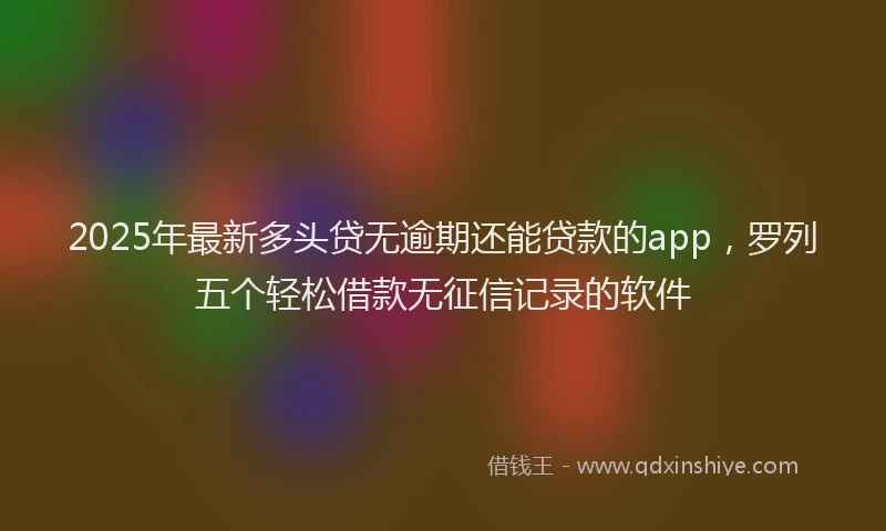 2025年最新多头贷无逾期还能贷款的app，罗列五个轻松借款无征信记录的软件