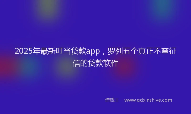 2025年最新叮当贷款app，罗列五个真正不查征信的贷款软件