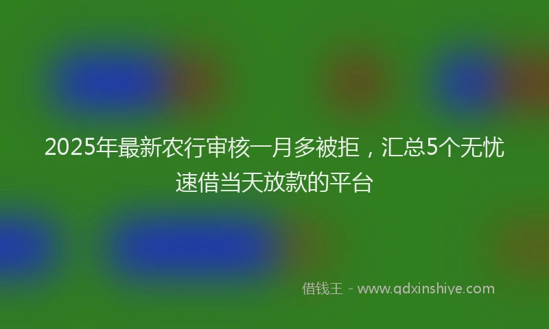 2025年最新农行审核一月多被拒，汇总5个无忧速借当天放款的平台