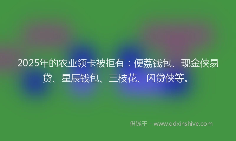2025年的农业领卡被拒有：便荔钱包、现金侠易贷、星辰钱包、三枝花、闪贷侠等。