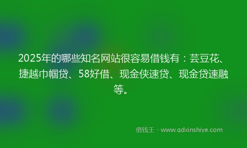 2025年的哪些知名网站很容易借钱有：芸豆花、捷越巾帼贷、58好借、现金侠速贷、现金贷速融等。