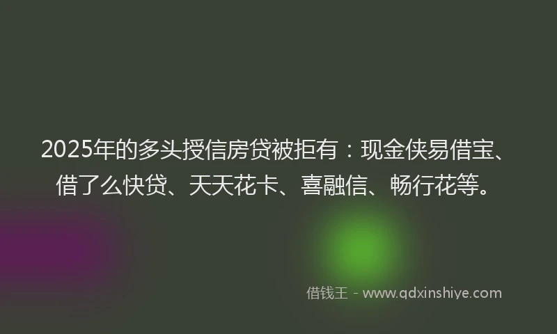 2025年的多头授信房贷被拒有：现金侠易借宝、借了么快贷、天天花卡、喜融信、畅行花等。