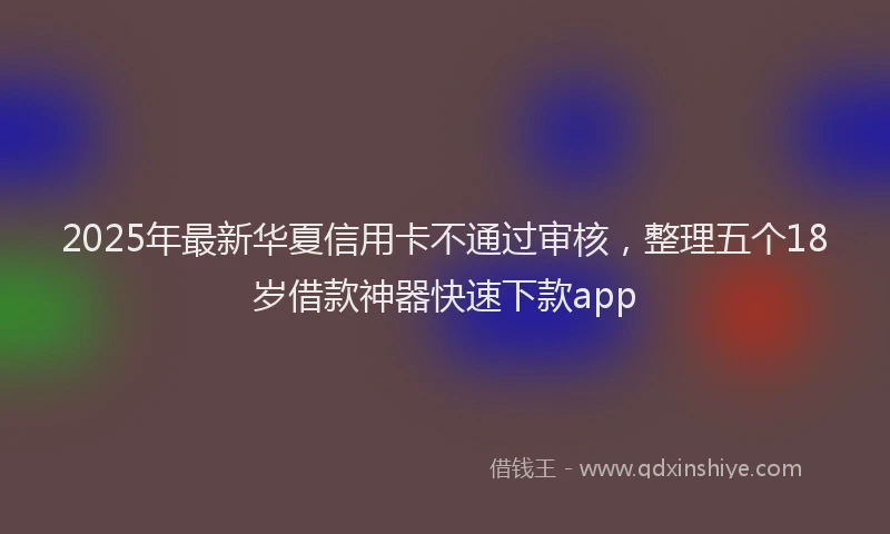 2025年最新华夏信用卡不通过审核，整理五个18岁借款神器快速下款app