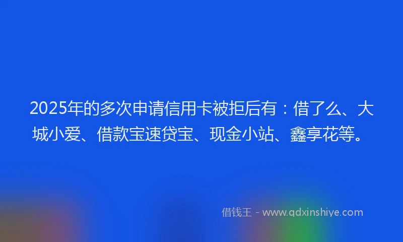 2025年的多次申请信用卡被拒后有：借了么、大城小爱、借款宝速贷宝、现金小站、鑫享花等。