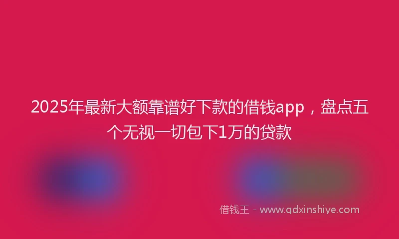 2025年最新大额靠谱好下款的借钱app，盘点五个无视一切包下1万的贷款