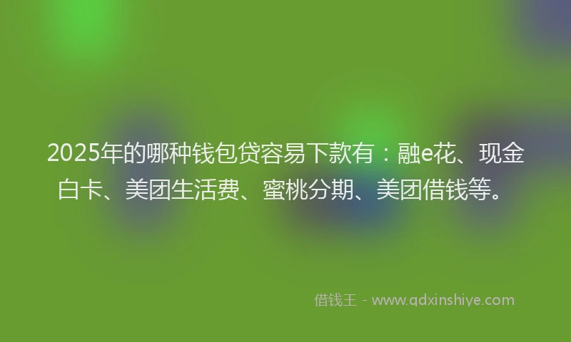 2025年的哪种钱包贷容易下款有：融e花、现金白卡、美团生活费、蜜桃分期、美团借钱等。