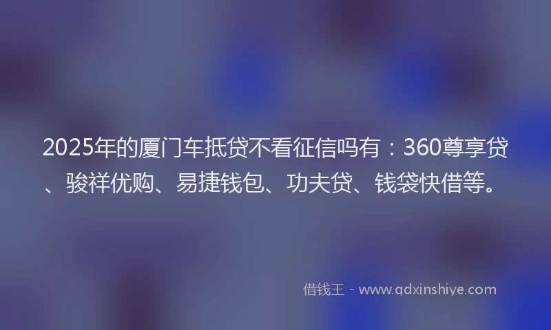 2025年的厦门车抵贷不看征信吗有：360尊享贷、骏祥优购、易捷钱包、功夫贷、钱袋快借等。