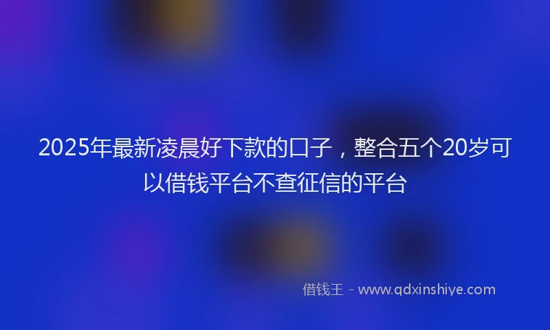 2025年最新凌晨好下款的口子，整合五个20岁可以借钱平台不查征信的平台