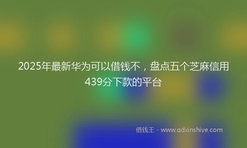 2025年最新华为可以借钱不，盘点五个芝麻信用439分下款的平台