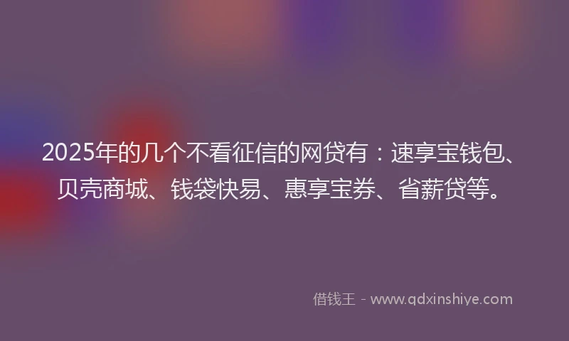 2025年的几个不看征信的网贷有：速享宝钱包、贝壳商城、钱袋快易、惠享宝券、省薪贷等。