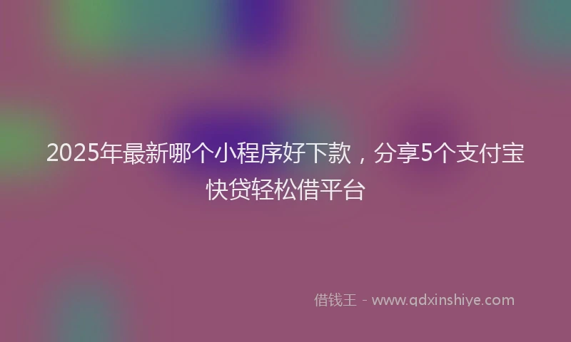 2025年最新哪个小程序好下款，分享5个支付宝快贷轻松借平台