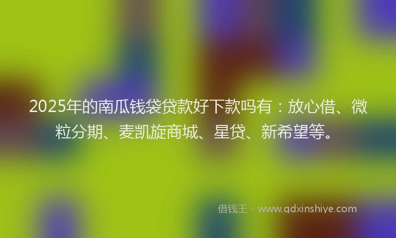 2025年的南瓜钱袋贷款好下款吗有：放心借、微粒分期、麦凯旋商城、星贷、新希望等。
