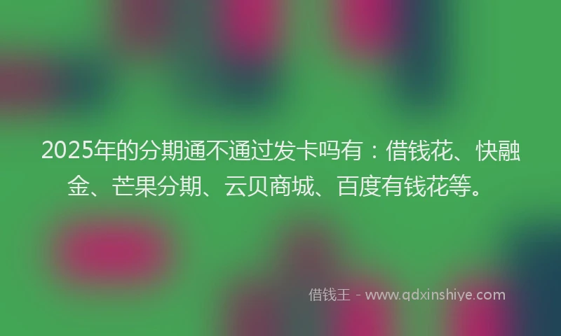 2025年的分期通不通过发卡吗有：借钱花、快融金、芒果分期、云贝商城、百度有钱花等。