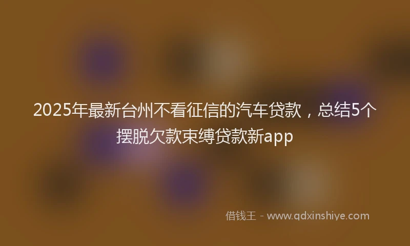 2025年最新台州不看征信的汽车贷款，总结5个摆脱欠款束缚贷款新app