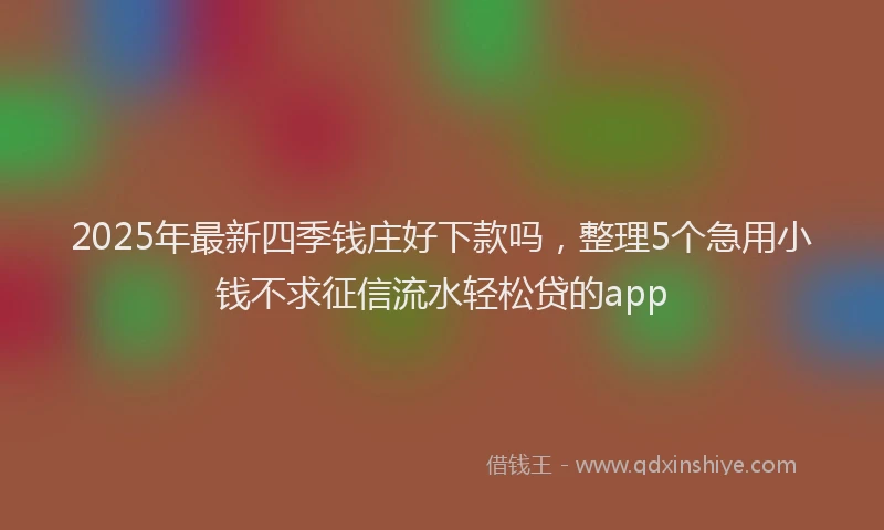 2025年最新四季钱庄好下款吗，整理5个急用小钱不求征信流水轻松贷的app