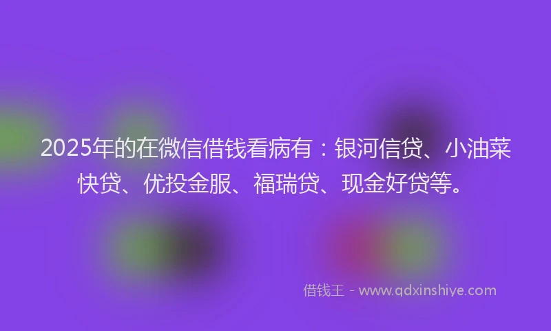 2025年的在微信借钱看病有：银河信贷、小油菜快贷、优投金服、福瑞贷、现金好贷等。