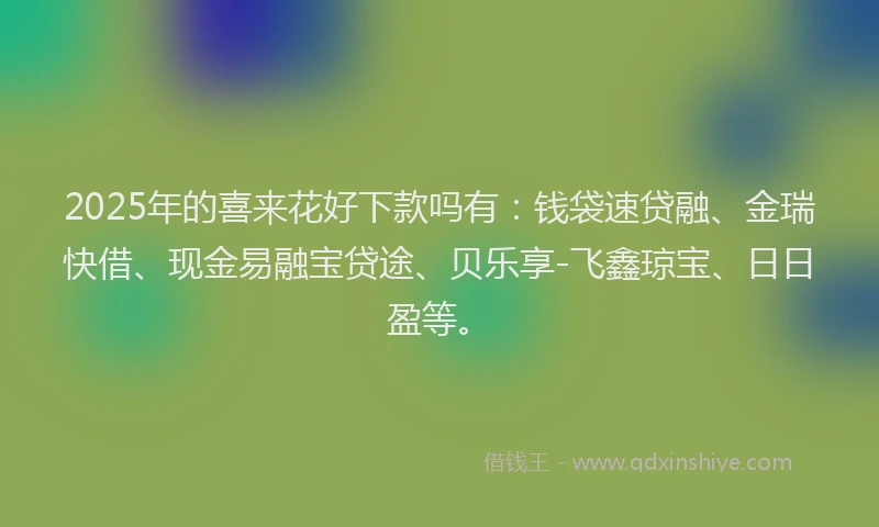 2025年的喜来花好下款吗有：钱袋速贷融、金瑞快借、现金易融宝贷途、贝乐享-飞鑫琼宝、日日盈等。