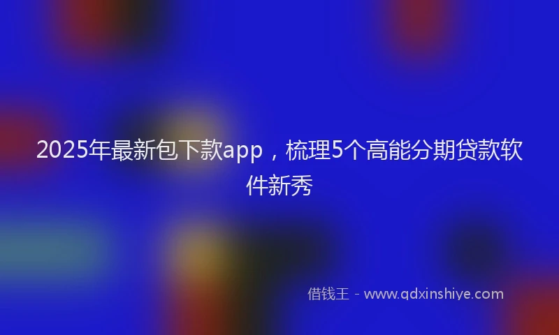 2025年最新包下款app，梳理5个高能分期贷款软件新秀
