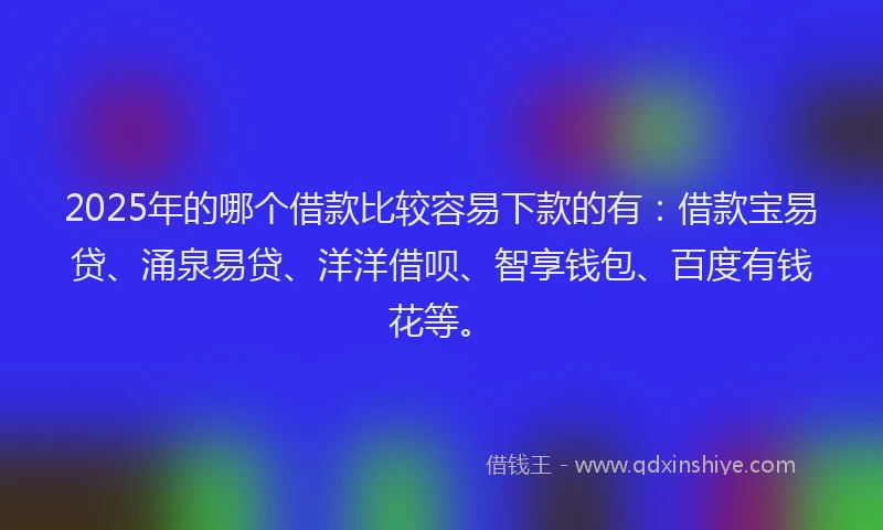 2025年的哪个借款比较容易下款的有：借款宝易贷、涌泉易贷、洋洋借呗、智享钱包、百度有钱花等。