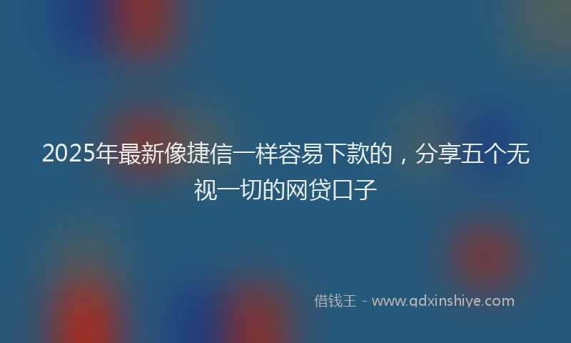 2025年最新像捷信一样容易下款的，分享五个无视一切的网贷口子