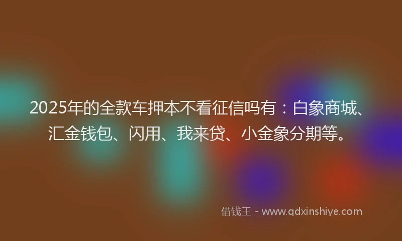 2025年的全款车押本不看征信吗有：白象商城、汇金钱包、闪用、我来贷、小金象分期等。