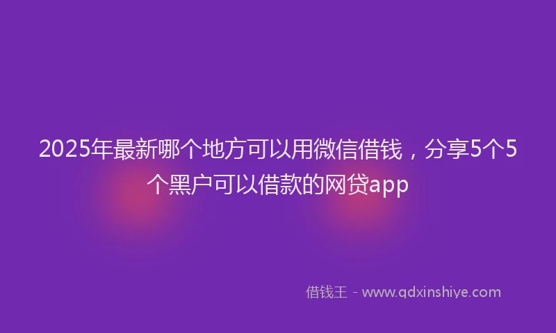 2025年最新哪个地方可以用微信借钱，分享5个5个黑户可以借款的网贷app