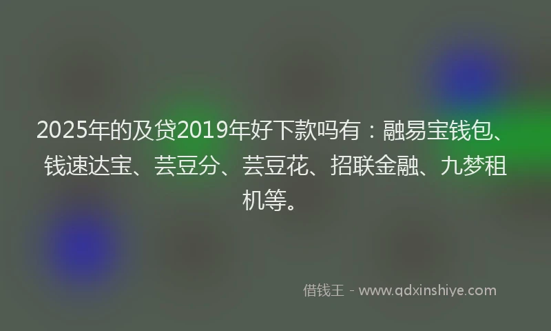 2025年的及贷2019年好下款吗有：融易宝钱包、钱速达宝、芸豆分、芸豆花、招联金融、九梦租机等。