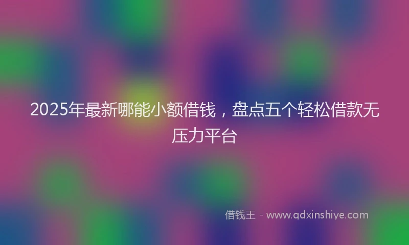 2025年最新哪能小额借钱，盘点五个轻松借款无压力平台