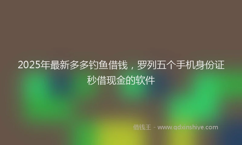 2025年最新多多钓鱼借钱，罗列五个手机身份证秒借现金的软件