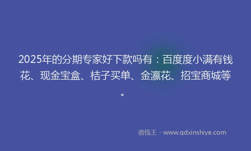 2025年的分期专家好下款吗有：百度度小满有钱花、现金宝盒、桔子买单、金瀛花、招宝商城等。