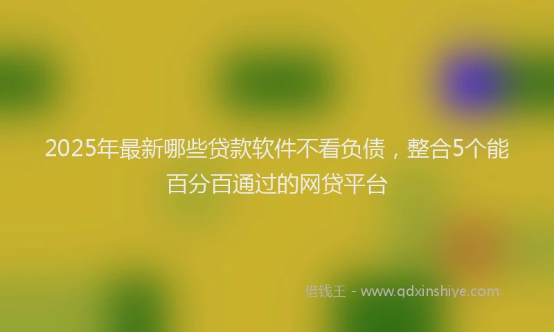 2025年最新哪些贷款软件不看负债，整合5个能百分百通过的网贷平台