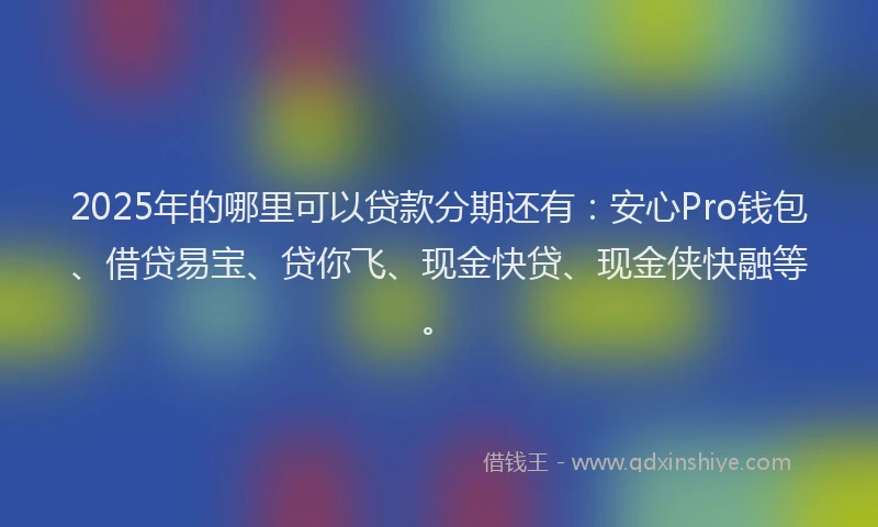 2025年的哪里可以贷款分期还有：安心Pro钱包、借贷易宝、贷你飞、现金快贷、现金侠快融等。