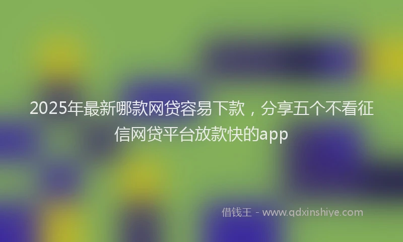 2025年最新哪款网贷容易下款，分享五个不看征信网贷平台放款快的app