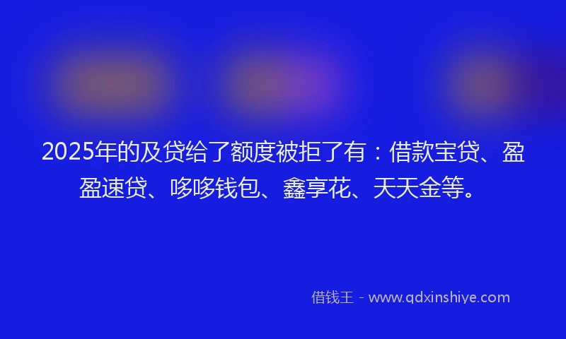 2025年的及贷给了额度被拒了有：借款宝贷、盈盈速贷、哆哆钱包、鑫享花、天天金等。