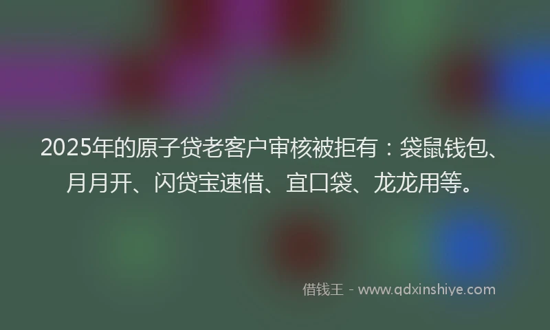 2025年的原子贷老客户审核被拒有：袋鼠钱包、月月开、闪贷宝速借、宜口袋、龙龙用等。