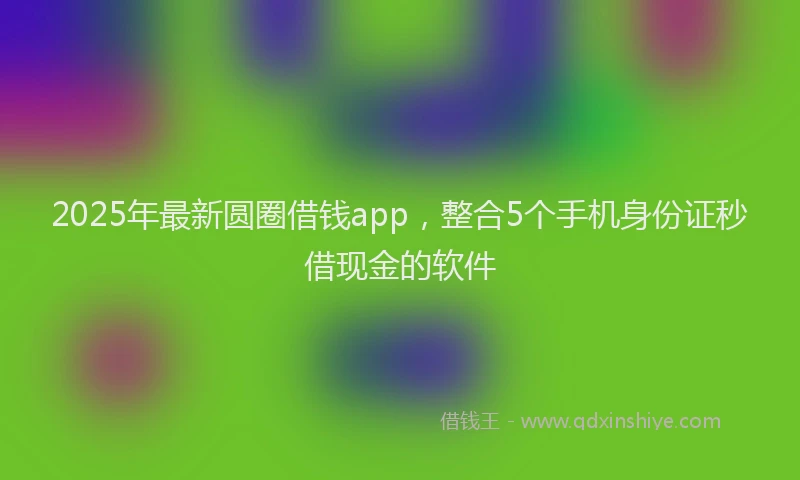 2025年最新圆圈借钱app，整合5个手机身份证秒借现金的软件
