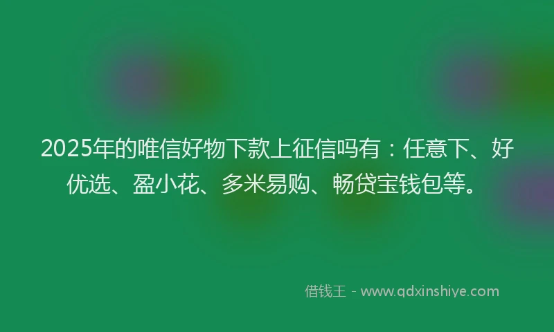 2025年的唯信好物下款上征信吗有：任意下、好优选、盈小花、多米易购、畅贷宝钱包等。