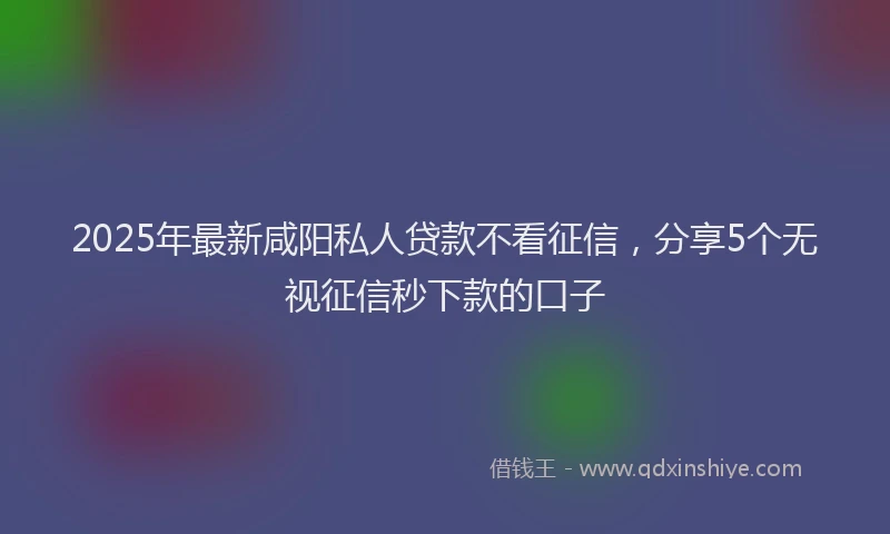 2025年最新咸阳私人贷款不看征信，分享5个无视征信秒下款的口子