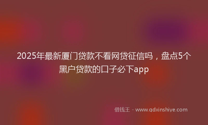 2025年最新厦门贷款不看网贷征信吗，盘点5个黑户贷款的口子必下app