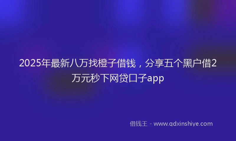 2025年最新八万找橙子借钱，分享五个黑户借2万元秒下网贷口子app