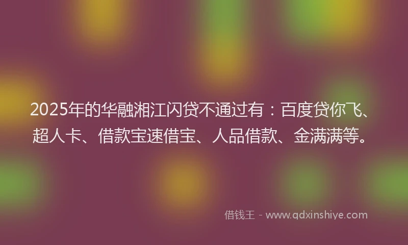 2025年的华融湘江闪贷不通过有：百度贷你飞、超人卡、借款宝速借宝、人品借款、金满满等。