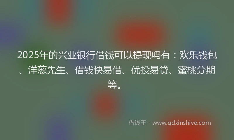 2025年的兴业银行借钱可以提现吗有：欢乐钱包、洋葱先生、借钱快易借、优投易贷、蜜桃分期等。