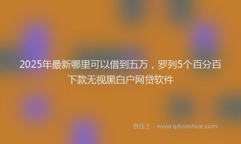 2025年最新哪里可以借到五万，罗列5个百分百下款无视黑白户网贷软件