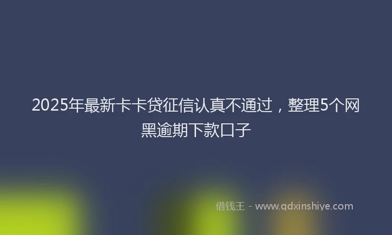 2025年最新卡卡贷征信认真不通过，整理5个网黑逾期下款口子