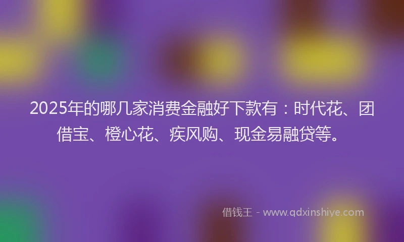 2025年的哪几家消费金融好下款有：时代花、团借宝、橙心花、疾风购、现金易融贷等。