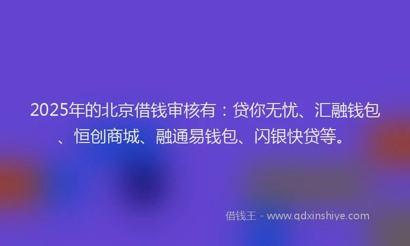 2025年的北京借钱审核有：贷你无忧、汇融钱包、恒创商城、融通易钱包、闪银快贷等。